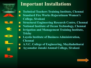 Technical Teachers Training Institute, Chennai
Standard Fire Works Rajaratinam Women’s
College, Sivakasi
Structural Engineering Research Centre, Chennai
National Institute of Ocean Technology, Chennai
Irrigation and Management Training Institute,
Trichy
Loyola Institute of Business Administration,
Chennai
A.V.C. College of Engineering, Mayiladuthurai
Ayyanadar Janaki Ammal College, Sivakasi
Important Installations
 