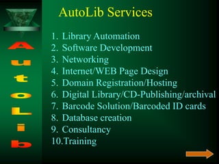 AutoLib Services
1. Library Automation
2. Software Development
3. Networking
4. Internet/WEB Page Design
5. Domain Registration/Hosting
6. Digital Library/CD-Publishing/archival
7. Barcode Solution/Barcoded ID cards
8. Database creation
9. Consultancy
10.Training
 