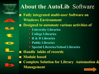 About the AutoLib Software
Fully integrated multi-user Software on
Windows Environment
Designed to automate various activities of
University Libraries
College Libraries
R & D Libraries
Public Libraries
Special Libraries/School Libraries
Handle lakhs of records
Module based
Complete Solution for Library Automation &
Management
 