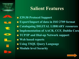 Salient Features
Z39.50 Protocol Support
Export/Import of data in ISO 2709 format
Cataloguing DIGITAL LIBRARY resources
Implementation of AACR, CCF, Dublin Core
TCP/IP and Dial-up Network support
Web based reports
Using TSQL Query Language
Module level Security
 