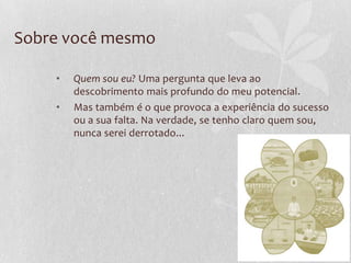 Sobre você mesmo
• Quem sou eu? Uma pergunta que leva ao
descobrimento mais profundo do meu potencial.
• Mas também é o que provoca a experiência do sucesso
ou a sua falta. Na verdade, se tenho claro quem sou,
nunca serei derrotado...
 
