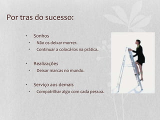 Por tras do sucesso:
• Sonhos
• Não os deixar morrer.
• Continuar a colocá-los na prática.
• Realizações
• Deixar marcas no mundo.
• Serviço aos demais
• Compatrilhar algo com cada pessoa.
 