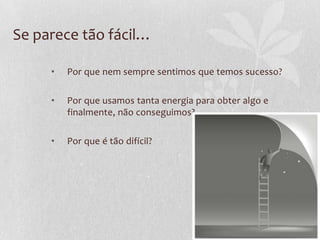Se parece tão fácil…
• Por que nem sempre sentimos que temos sucesso?
• Por que usamos tanta energia para obter algo e
finalmente, não conseguimos?
• Por que é tão difícil?
 