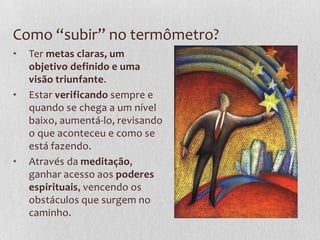 Como “subir” no termômetro?
• Ter metas claras, um
objetivo definido e uma
visão triunfante.
• Estar verificando sempre e
quando se chega a um nível
baixo, aumentá-lo, revisando
o que aconteceu e como se
está fazendo.
• Através da meditação,
ganhar acesso aos poderes
espirituais, vencendo os
obstáculos que surgem no
caminho.
 