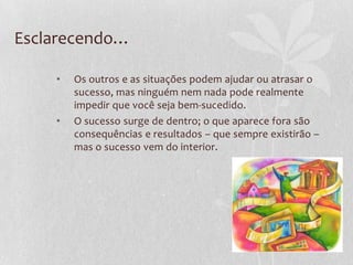 Esclarecendo…
• Os outros e as situações podem ajudar ou atrasar o
sucesso, mas ninguém nem nada pode realmente
impedir que você seja bem-sucedido.
• O sucesso surge de dentro; o que aparece fora são
consequências e resultados – que sempre existirão –
mas o sucesso vem do interior.
 