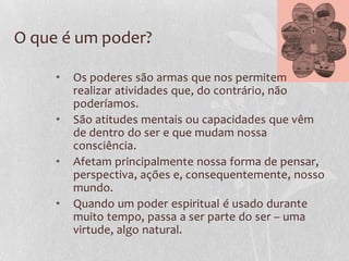 O que é um poder?
• Os poderes são armas que nos permitem
realizar atividades que, do contrário, não
poderíamos.
• São atitudes mentais ou capacidades que vêm
de dentro do ser e que mudam nossa
consciência.
• Afetam principalmente nossa forma de pensar,
perspectiva, ações e, consequentemente, nosso
mundo.
• Quando um poder espiritual é usado durante
muito tempo, passa a ser parte do ser – uma
virtude, algo natural.
 