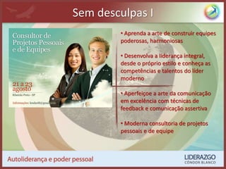 Sem desculpas I
• Aprenda a arte de construir equipes
poderosas, harmoniosas
• Desenvolva a liderança integral,
desde o próprio estilo e conheça as
competências e talentos do líder
moderno
• Aperfeiçoe a arte da comunicação
em excelência com técnicas de
feedback e comunicação assertiva
• Moderna consultoria de projetos
pessoais e de equipe
 