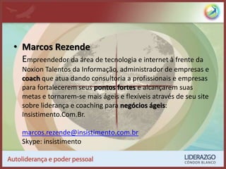 • Marcos Rezende
Empreendedor da área de tecnologia e internet à frente da
Noxion Talentos da Informação, administrador de empresas e
coach que atua dando consultoria a profissionais e empresas
para fortalecerem seus pontos fortes e alcançarem suas
metas e tornarem-se mais ágeis e flexíveis através de seu site
sobre liderança e coaching para negócios ágeis:
Insistimento.Com.Br.
marcos.rezende@insistimento.com.br
Skype: insistimento
 