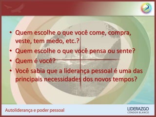 • Quem escolhe o que você come, compra,
veste, tem medo, etc.?
• Quem escolhe o que você pensa ou sente?
• Quem é você?
• Você sabia que a liderança pessoal é uma das
principais necessidades dos novos tempos?
 