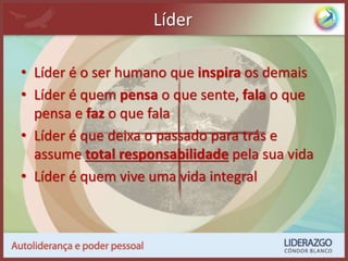 Líder
• Líder é o ser humano que inspira os demais
• Líder é quem pensa o que sente, fala o que
pensa e faz o que fala
• Líder é que deixa o passado para trás e
assume total responsabilidade pela sua vida
• Líder é quem vive uma vida integral
 