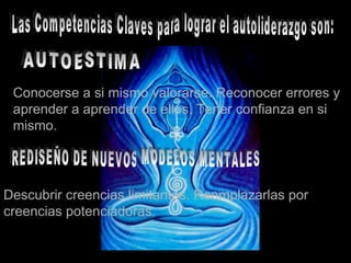 Las Competencias Claves para lograr el autoliderazgo son: AUTOESTIMA Conocerse a si mismo valorarse. Reconocer errores y aprender a aprender de ellos. Tener confianza en si mismo. REDISEÑO DE NUEVOS MODELOS MENTALES Descubrir creencias limitantes. Reemplazarlas por  creencias potenciadoras. 