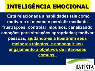 INTELIGÊNCIA EMOCIONAL
Está relacionada a habilidades tais como
motivar a si mesmo e persistir mediante
frustrações; controlar impulsos, canalizando
emoções para situações apropriadas; motivar
pessoas, ajudando-as a liberarem seus
melhores talentos, e conseguir seu
engajamento a objetivos de interesses
comuns.

 