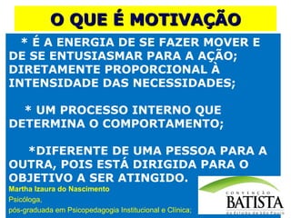 O QUE É MOTIVAÇÃO
* É A ENERGIA DE SE FAZER MOVER E
DE SE ENTUSIASMAR PARA A AÇÃO;
DIRETAMENTE PROPORCIONAL À
INTENSIDADE DAS NECESSIDADES;
* UM PROCESSO INTERNO QUE
DETERMINA O COMPORTAMENTO;
*DIFERENTE DE UMA PESSOA PARA A
OUTRA, POIS ESTÁ DIRIGIDA PARA O
OBJETIVO A SER ATINGIDO.
Martha Izaura do Nascimento
Psicóloga,
pós-graduada em Psicopedagogia Institucional e Clínica;

 