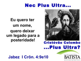 Nec Plus Ultra...
Eu quero ter
um nome,
quero deixar
um legado para a
posteridade!

Cristóvão Colombo

...Plus Ultra?
Jabez I Crôn. 4:9e10

 
