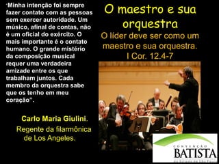 “Minha

intenção foi sempre
fazer contato com as pessoas
sem exercer autoridade. Um
músico, afinal de contas, não
é um oficial do exército. O
mais importante é o contato
humano. O grande mistério
da composição musical
requer uma verdadeira
amizade entre os que
trabalham juntos. Cada
membro da orquestra sabe
que os tenho em meu
coração”.

Carlo Maria Giulini.
Regente da filarmônica
de Los Angeles.

O maestro e sua
orquestra

O líder deve ser como um
maestro e sua orquestra.
I Cor. 12.4-7

 