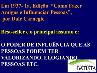 Em 1937- 1a. Edição “Como Fazer
Amigos e Influenciar Pessoas”,
por Dale Carnegie.
Best-seller e o principal assunto é:
O PODER DE INFLUÊNCIA QUE AS
PESSOAS PODEM TER
VALORIZANDO, ELOGIANDO
PESSOAS ETC.

 