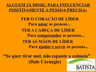 ALGUEM JÁ DISSE; PARA INFLUENCIAR
POSITIVAMENTE A PESSOA PRECISA:
TER O CORAÇÃO DE LÍDER
Para amar as pessoas...
TER A CABEÇA DE LÍDER
Para compreender as pessoas...
TER AS MÃOS DE LÍDER
Para ajudar e servir as pessoas...

“Se quer tirar mel, não espante a colmeia”
(Dale Carnegie)

 
