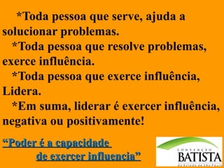 *Toda pessoa que serve, ajuda a
solucionar problemas.
*Toda pessoa que resolve problemas,
exerce influência.
*Toda pessoa que exerce influência,
Lidera.
*Em suma, liderar é exercer influência,
negativa ou positivamente!
“Poder é a capacidade
de exercer influencia”

 