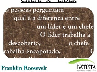 CHEFE X LÍDER

As pessoas perguntam
qual é a diferença entre
um líder e um chefe.
O líder trabalha a
descoberto,
o chefe
trabalha encapotado.
O
líder lidera, o chefe guia.
Franklin Roosevelt

 
