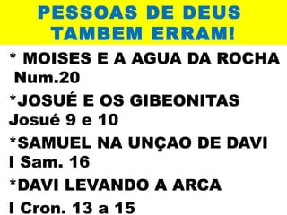 PESSOAS DE DEUS
TAMBEM ERRAM!
* MOISES E A AGUA DA ROCHA
Num.20
*JOSUÉ E OS GIBEONITAS
Josué 9 e 10
*SAMUEL NA UNÇAO DE DAVI
I Sam. 16
*DAVI LEVANDO A ARCA
I Cron. 13 a 15

 