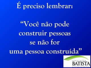 É preciso lembrar:
“Você não pode
construir pessoas
se não for
uma pessoa construída”

 