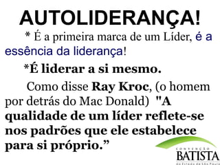 AUTOLIDERANÇA!
* É a primeira marca de um Líder, é a
essência da liderança!
*É liderar a si mesmo.
Como disse Ray Kroc, (o homem
por detrás do Mac Donald) "A
qualidade de um líder reflete-se
nos padrões que ele estabelece
para si próprio.”

 