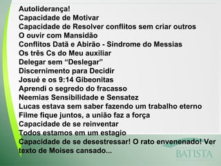 Autoliderança!
Capacidade de Motivar
Capacidade de Resolver conflitos sem criar outros
O ouvir com Mansidão
Conflitos Datã e Abirão - Síndrome do Messias
Os três Cs do Meu auxiliar
Delegar sem “Deslegar”
Discernimento para Decidir
Josué e os 9:14 Gibeonitas
Aprendi o segredo do fracasso
Neemias Sensibilidade e Sensatez
Lucas estava sem saber fazendo um trabalho eterno
Filme fique juntos, a união faz a força
Capacidade de se reinventar
Todos estamos em um estagio
Capacidade de se desestressar! O rato envenenado! Ver
texto de Moises cansado...

 