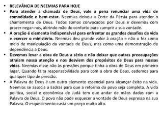 • RELEVÂNCIA DE NEEMIAS PARA HOJE
• Para atender a chamada de Deus, vale a pena renunciar uma vida de
comodidade e bem-estar. Neemias deixou a Corte da Pérsia para atender o
chamamento de Deus. Todos somos convocados por Deus e devemos com
prazer negar-nos, abrindo mão do conforto para cumprir a sua vontade.
• A oração é elemento indispensável para enfrentar os grandes desafios da vida
e exercer o ministério. Neemias deu grande valor à oração e não o fez como
meio de manipulação da vontade de Deus, mas como uma demonstração de
dependência a Deus.
• Devemos levar a obra de Deus a sério e não deixar que outras preocupações
atraiam nossa atenção e nos desviem dos propósitos de Deus para nossas
vidas. Neemias disse não às pressões porque tinha a obra de Deus em primeiro
lugar. Quando falta responsabilidade para com a obra de Deus, cedemos para
qualquer tipo de pressão.
• A Palavra de Deus é um outro elemento essencial para alcançar êxito na vida.
Neemias se associa a Esdras para que a reforma do povo seja completa. A vida
política, social e econômica de Judá tem que andar de mãos dadas com a
Palavra de Deus. O povo não pode esquecer a vontade de Deus expressa na sua
Palavra. O esquecimento custa um preço muito alto.

 