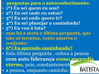 •

•
•
•
•
•
•
•

perguntas para o autoconhecimento:
1º) Eu sei quem eu sou?
2º) Eu sei onde eu estou?
3º) Eu sei onde quero ir?
4º) Eu sei planejar a caminhada?
5º) Eu vou à luta?
mas há a sexta e última pergunta, que
não só termina, como amarra o
conjunto:
6º) Eu aprendo caminhando?

• Esta última pergunta , coloca a pessoa
com auto liderança como aprendiz
eterno, pois, constantemente,
• a pessoa, enquanto caminha:

 
