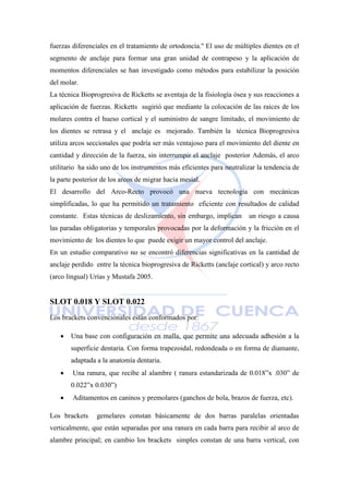 fuerzas diferenciales en el tratamiento de ortodoncia.'' El uso de múltiples dientes en el
segmento de anclaje para formar una gran unidad de contrapeso y la aplicación de
momentos diferenciales se han investigado como métodos para estabilizar la posición
del molar.
La técnica Bioprogresiva de Ricketts se aventaja de la fisiología ósea y sus reacciones a
aplicación de fuerzas. Ricketts sugirió que mediante la colocación de las raíces de los
molares contra el hueso cortical y el suministro de sangre limitado, el movimiento de
los dientes se retrasa y el anclaje es mejorado. También la técnica Bioprogresiva
utiliza arcos seccionales que podría ser más ventajoso para el movimiento del diente en
cantidad y dirección de la fuerza, sin interrumpir el anclaje posterior Además, el arco
utilitario ha sido uno de los instrumentos más eficientes para neutralizar la tendencia de
la parte posterior de los arcos de migrar hacia mesial.
El desarrollo del Arco-Recto provocó una nueva tecnología con mecánicas
simplificadas, lo que ha permitido un tratamiento eficiente con resultados de calidad
constante. Estas técnicas de deslizamiento, sin embargo, implican un riesgo a causa
las paradas obligatorias y temporales provocadas por la deformación y la fricción en el
movimiento de los dientes lo que puede exigir un mayor control del anclaje.
En un estudio comparativo no se encontró diferencias significativas en la cantidad de
anclaje perdido entre la técnica bioprogresiva de Ricketts (anclaje cortical) y arco recto
(arco lingual) Urias y Mustafa 2005.
SLOT 0.018 Y SLOT 0.022
Los brackets convencionales están conformados por:
 Una base con configuración en malla, que permite una adecuada adhesión a la
superficie dentaria. Con forma trapezoidal, redondeada o en forma de diamante,
adaptada a la anatomía dentaria.
 Una ranura, que recibe al alambre ( ranura estandarizada de 0.018‖x .030‖ de
0.022‖x 0.030‖)
 Aditamentos en caninos y premolares (ganchos de bola, brazos de fuerza, etc).
Los brackets gemelares constan básicamente de dos barras paralelas orientadas
verticalmente, que están separadas por una ranura en cada barra para recibir al arco de
alambre principal; en cambio los brackets simples constan de una barra vertical, con
 