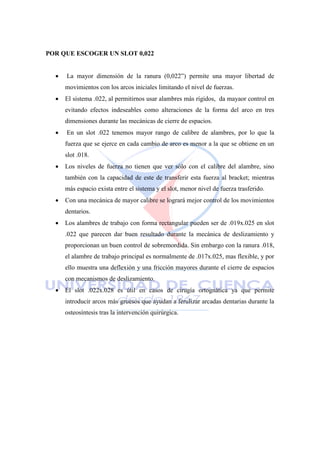 POR QUE ESCOGER UN SLOT 0,022
 La mayor dimensión de la ranura (0,022‖) permite una mayor libertad de
movimientos con los arcos iniciales limitando el nivel de fuerzas.
 El sistema .022, al permitirnos usar alambres más rígidos, da mayaor control en
evitando efectos indeseables como alteraciones de la forma del arco en tres
dimensiones durante las mecánicas de cierre de espacios.
 En un slot .022 tenemos mayor rango de calibre de alambres, por lo que la
fuerza que se ejerce en cada cambio de arco es menor a la que se obtiene en un
slot .018.
 Los niveles de fuerza no tienen que ver sólo con el calibre del alambre, sino
también con la capacidad de este de transferir esta fuerza al bracket; mientras
más espacio exista entre el sistema y el slot, menor nivel de fuerza trasferido.
 Con una mecánica de mayor calibre se logrará mejor control de los movimientos
dentarios.
 Los alambres de trabajo con forma rectangular pueden ser de .019x.025 en slot
.022 que parecen dar buen resultado durante la mecánica de deslizamiento y
proporcionan un buen control de sobremordida. Sin embargo con la ranura .018,
el alambre de trabajo principal es normalmente de .017x.025, mas flexible, y por
ello muestra una deflexión y una fricción mayores durante el cierre de espacios
con mecanismos de deslizamiento.
 El slot .022x.028 es útil en casos de cirugía ortognática ya que permite
introducir arcos más gruesos que ayudan a ferulizar arcadas dentarias durante la
osteosíntesis tras la intervención quirúrgica.
 