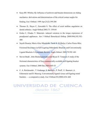  Kusy RP, Whitley JQ. Influence of archwire and bracket dimensions on sliding
mechanics: derivations and determinations of the critical contact angles for
binding. Eur J Orthod. 1999 Apr;21(2):199-208
 Thomas JL, Hayes C, Zawaideh S. The effect of axial midline angulation on
dental esthetics. Angle Orthod 2003;73: 359-64
 Gioka C, Eliades T. Materials- induced variation in the torque expression of
preadjusted appliances. Am J Orthod Dentofacial Orthop 20041994;105:392-
400
 Sayeh Ehsania; Marie-Alice Mandichb; Tarek H. El-Bialyc; Carlos Flores-Mirc.
Frictional Resistance in Self-Ligating Orthodontic Brackets and Conventionally
Ligated Brackets A Systematic Review. Angle Orthod. 2009;79:592–601
 Steven Budd , John Daskalogiannakis and Bryan D. Tompson A study of the
frictional characteristics of four commercially available self-ligating bracket
systems. Eur J Orthod. 2008 Dec;30(6):645-53
 C. A. Reicheneder , T. Gedrange, S. Berrisch , P. Proff , U. Baumert ,A.
Faltermeier and D. Muessig. Conventionally ligated versus self-ligating metal
brackets — a comparative study. Eur J Orthod.30 (2008) 654–660
 