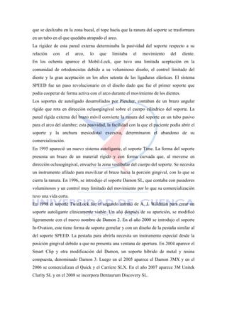 que se deslizaba en la zona bucal, el tope hacía que la ranura del soporte se trasformara
en un tubo en el que quedaba atrapado el arco.
La rigidez de esta pared externa determinaba la pasividad del soporte respecto a su
relación con el arco, lo que limitaba el movimiento del diente.
En los ochenta aparece el Mobil-Lock, que tuvo una limitada aceptación en la
comunidad de ortodoncistas debido a su voluminoso diseño, el control limitado del
diente y la gran aceptación en los años setenta de las ligaduras elásticas. El sistema
SPEED fue un paso revolucionario en el diseño dado que fue el primer soporte que
podía cooperar de forma activa con el arco durante el movimiento de los dientes.
Los soportes de autoligado desarrollados por Pletcher, contaban de un brazo angular
rígido que rota en dirección oclusogingival sobre el cuerpo cilíndrico del soporte. La
pared rígida externa del brazo móvil convierte la ranura del soporte en un tubo pasivo
para el arco del alambre; esta pasividad, la facilidad con la que el paciente podía abrir el
soporte y la anchura mesiodistal excesiva, determinaron el abandono de su
comercialización.
En 1995 apareció un nuevo sistema autoligante, el soporte Time. La forma del soporte
presenta un brazo de un material rígido y con forma curvada que, al moverse en
dirección oclusogingival, envuelve la zona vestibular del cuerpo del soporte. Se necesita
un instrumento afilado para movilizar el brazo hacia la porción gingival, con lo que se
cierra la ranura. En 1996, se introdujo el soporte Damon SL, que contaba con pasadores
voluminosos y un control muy limitado del movimiento por lo que su comercialización
tuvo una vida corta.
En 1998 el soporte TwinLock fue el segundo intento de A. J. Wildman para crear un
soporte autoligante clínicamente viable. Un año después de su aparición, se modificó
ligeramente con el nuevo nombre de Damon 2. En el año 2000 se introdujo el soporte
In-Ovation, este tiene forma de soporte gemelar y con un diseño de la pestaña similar al
del soporte SPEED. La pestaña para abrirla necesita un instrumento especial desde la
posición gingival debido a que no presenta una ventana de apertura. En 2004 aparece el
Smart Clip y otra modificación del Damon, un soporte híbrido de metal y resina
compuesta, denominado Damon 3. Luego en el 2005 aparece el Damon 3MX y en el
2006 se comercializan el Quick y el Carriere SLX. En el año 2007 aparece 3M Unitek
Clarity SL y en el 2008 se incorpora Dentaurum Discovery SL.
 