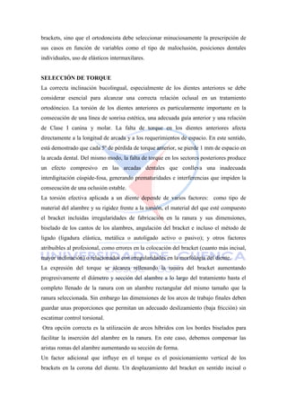 brackets, sino que el ortodoncista debe seleccionar minuciosamente la prescripción de
sus casos en función de variables como el tipo de maloclusión, posiciones dentales
individuales, uso de elásticos intermaxilares.
SELECCIÓN DE TORQUE
La correcta inclinación bucolingual, especialmente de los dientes anteriores se debe
considerar esencial para alcanzar una correcta relación oclusal en un tratamiento
ortodóncico. La torsión de los dientes anteriores es particularmente importante en la
consecución de una línea de sonrisa estética, una adecuada guía anterior y una relación
de Clase I canina y molar. La falta de torque en los dientes anteriores afecta
directamente a la longitud de arcada y a los requerimientos de espacio. En este sentido,
está demostrado que cada 5º de pérdida de torque anterior, se pierde 1 mm de espacio en
la arcada dental. Del mismo modo, la falta de torque en los sectores posteriores produce
un efecto compresivo en las arcadas dentales que conlleva una inadecuada
interdigitación cúspide-fosa, generando prematuridades e interferencias que impiden la
consecución de una oclusión estable.
La torsión efectiva aplicada a un diente depende de varios factores: como tipo de
material del alambre y su rigidez frente a la torsión, el material del que esté compuesto
el bracket incluidas irregularidades de fabricación en la ranura y sus dimensiones,
biselado de los cantos de los alambres, angulación del bracket e incluso el método de
ligado (ligadura elástica, metálica o autoligado activo o pasivo); y otros factores
atribuibles al profesional, como errores en la colocación del bracket (cuanto más incisal,
mayor inclinación) o relacionados con irregularidades en la morfología del diente.
La expresión del torque se alcanza rellenando la ranura del bracket aumentando
progresivamente el diámetro y sección del alambre a lo largo del tratamiento hasta el
completo llenado de la ranura con un alambre rectangular del mismo tamaño que la
ranura seleccionada. Sin embargo las dimensiones de los arcos de trabajo finales deben
guardar unas proporciones que permitan un adecuado deslizamiento (baja fricción) sin
escatimar control torsional.
Otra opción correcta es la utilización de arcos híbridos con los bordes biselados para
facilitar la inserción del alambre en la ranura. En este caso, debemos compensar las
aristas romas del alambre aumentando su sección de forma.
Un factor adicional que influye en el torque es el posicionamiento vertical de los
brackets en la corona del diente. Un desplazamiento del bracket en sentido incisal o
 