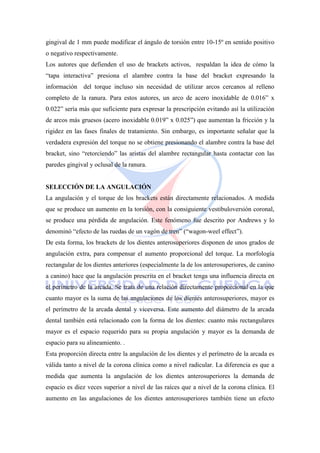 gingival de 1 mm puede modificar el ángulo de torsión entre 10-15º en sentido positivo
o negativo respectivamente.
Los autores que defienden el uso de brackets activos, respaldan la idea de cómo la
―tapa interactiva‖ presiona el alambre contra la base del bracket expresando la
información del torque incluso sin necesidad de utilizar arcos cercanos al relleno
completo de la ranura. Para estos autores, un arco de acero inoxidable de 0.016‖ x
0.022‖ sería más que suficiente para expresar la prescripción evitando así la utilización
de arcos más gruesos (acero inoxidable 0.019‖ x 0.025‖) que aumentan la fricción y la
rigidez en las fases finales de tratamiento. Sin embargo, es importante señalar que la
verdadera expresión del torque no se obtiene presionando el alambre contra la base del
bracket, sino ―retorciendo‖ las aristas del alambre rectangular hasta contactar con las
paredes gingival y oclusal de la ranura.
SELECCIÓN DE LA ANGULACIÓN
La angulación y el torque de los brackets están directamente relacionados. A medida
que se produce un aumento en la torsión, con la consiguiente vestibuloversión coronal,
se produce una pérdida de angulación. Este fenómeno fue descrito por Andrews y lo
denominó ―efecto de las ruedas de un vagón de tren‖ (―wagon-weel effect‖).
De esta forma, los brackets de los dientes anterosuperiores disponen de unos grados de
angulación extra, para compensar el aumento proporcional del torque. La morfología
rectangular de los dientes anteriores (especialmente la de los anterosuperiores, de canino
a canino) hace que la angulación prescrita en el bracket tenga una influencia directa en
el perímetro de la arcada. Se trata de una relación directamente proporcional en la que
cuanto mayor es la suma de las angulaciones de los dientes anterosuperiores, mayor es
el perímetro de la arcada dental y viceversa. Este aumento del diámetro de la arcada
dental también está relacionado con la forma de los dientes: cuanto más rectangulares
mayor es el espacio requerido para su propia angulación y mayor es la demanda de
espacio para su alineamiento. .
Esta proporción directa entre la angulación de los dientes y el perímetro de la arcada es
válida tanto a nivel de la corona clínica como a nivel radicular. La diferencia es que a
medida que aumenta la angulación de los dientes anterosuperiores la demanda de
espacio es diez veces superior a nivel de las raíces que a nivel de la corona clínica. El
aumento en las angulaciones de los dientes anterosuperiores también tiene un efecto
 