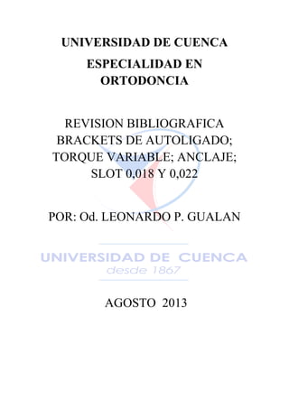 UNIVERSIDAD DE CUENCA
ESPECIALIDAD EN
ORTODONCIA
REVISION BIBLIOGRAFICA
BRACKETS DE AUTOLIGADO;
TORQUE VARIABLE; ANCLAJE;
SLOT 0,018 Y 0,022
POR: Od. LEONARDO P. GUALAN
AGOSTO 2013
 