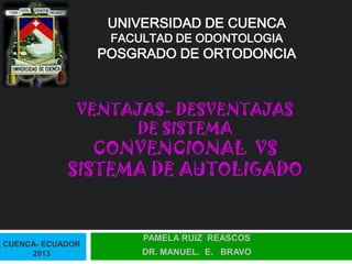VENTAJAS- DESVENTAJAS
DE SISTEMA
CONVENCIONAL VS
SISTEMA DE AUTOLIGADO
PAMELA RUIZ REASCOS
DR. MANUEL. E. BRAVO
UNIVERSIDAD DE CUENCA
FACULTAD DE ODONTOLOGIA
POSGRADO DE ORTODONCIA
CUENCA- ECUADOR
2013
 