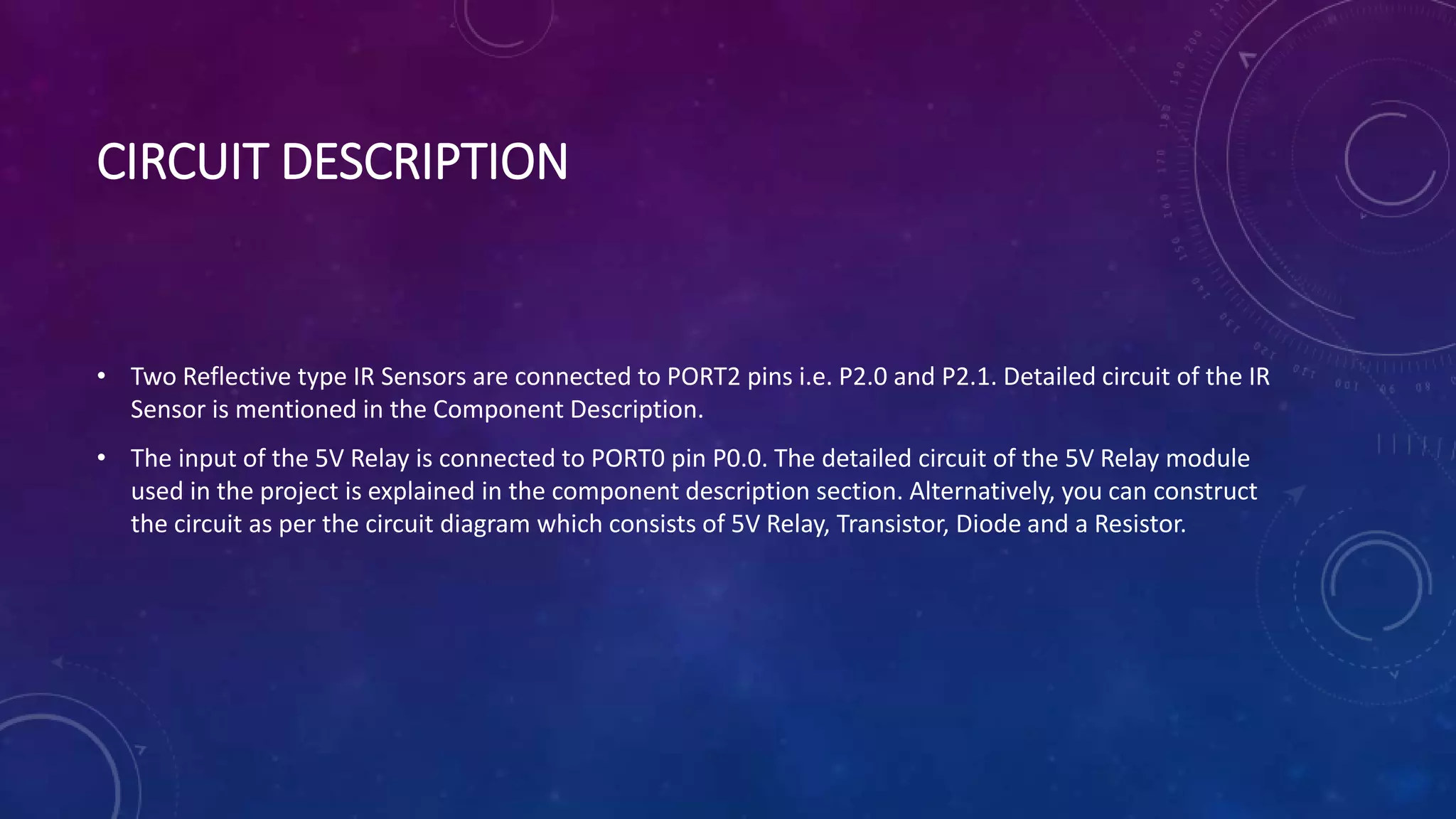 CIRCUIT DESCRIPTION
• Two Reflective type IR Sensors are connected to PORT2 pins i.e. P2.0 and P2.1. Detailed circuit of the IR
Sensor is mentioned in the Component Description.
• The input of the 5V Relay is connected to PORT0 pin P0.0. The detailed circuit of the 5V Relay module
used in the project is explained in the component description section. Alternatively, you can construct
the circuit as per the circuit diagram which consists of 5V Relay, Transistor, Diode and a Resistor.
 