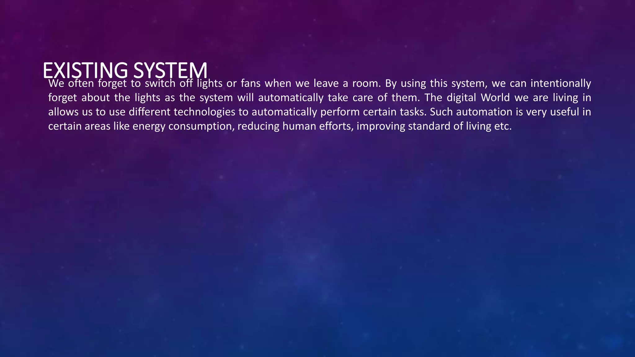 EXISTING SYSTEMWe often forget to switch off lights or fans when we leave a room. By using this system, we can intentionally
forget about the lights as the system will automatically take care of them. The digital World we are living in
allows us to use different technologies to automatically perform certain tasks. Such automation is very useful in
certain areas like energy consumption, reducing human efforts, improving standard of living etc.
 