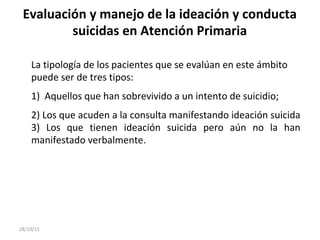 Evaluación y manejo de la ideación y conducta
suicidas en Atención Primaria
La tipología de los pacientes que se evalúan en este ámbito
puede ser de tres tipos:
1) Aquellos que han sobrevivido a un intento de suicidio;
2) Los que acuden a la consulta manifestando ideación suicida
3) Los que tienen ideación suicida pero aún no la han
manifestado verbalmente.
28/10/15
 