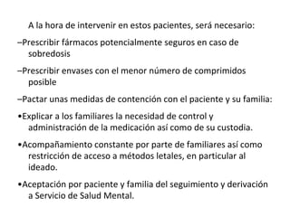 A la hora de intervenir en estos pacientes, será necesario:
–Prescribir fármacos potencialmente seguros en caso de
sobredosis
–Prescribir envases con el menor número de comprimidos
posible
–Pactar unas medidas de contención con el paciente y su familia:
•Explicar a los familiares la necesidad de control y
administración de la medicación así como de su custodia.
•Acompañamiento constante por parte de familiares así como
restricción de acceso a métodos letales, en particular al
ideado.
•Aceptación por paciente y familia del seguimiento y derivación
a Servicio de Salud Mental.
 