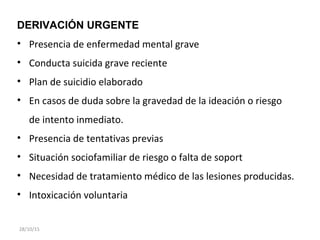 DERIVACIÓN URGENTE
• Presencia de enfermedad mental grave
• Conducta suicida grave reciente
• Plan de suicidio elaborado
• En casos de duda sobre la gravedad de la ideación o riesgo
de intento inmediato.
• Presencia de tentativas previas
• Situación sociofamiliar de riesgo o falta de soport
• Necesidad de tratamiento médico de las lesiones producidas.
• Intoxicación voluntaria
28/10/15
 