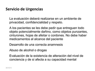 Servicio de Urgencias
La evaluación deberá realizarse en un ambiente de
privacidad, confidencialidad y respeto.
A los pacientes se les debe pedir que entreguen todo
objeto potencialmente dañino, como objetos punzantes,
cinturones, hojas de afeitar o cordones. No debe haber
medicamentos al alcance del paciente
Desarrollo de una correcta anamnesis
Abuso de alcohol o drogas
Evaluación de la existencia de alteración del nivel de
conciencia y de si afecta a su capacidad mental
28/10/15
 