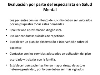 Evaluación por parte del especialista en Salud
Mental
Los pacientes con un intento de suicidio deben ser valorados
por un psiquiatra todas estas demandas
• Realizar una aproximación diagnóstica
• Evaluar conductas suicidas de repetición
• Establecer un plan de observación e intervención sobre el
paciente
• Contactar con los servicios adecuados en aplicación del plan
acordado y trabajar con la familia.
• Establecer qué pacientes tienen mayor riesgo de auto o
hetero-agresividad, por lo que deben ser más vigilados
 