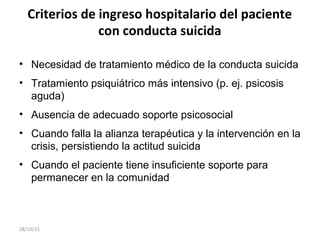 Criterios de ingreso hospitalario del paciente
con conducta suicida
• Necesidad de tratamiento médico de la conducta suicida
• Tratamiento psiquiátrico más intensivo (p. ej. psicosis
aguda)
• Ausencia de adecuado soporte psicosocial
• Cuando falla la alianza terapéutica y la intervención en la
crisis, persistiendo la actitud suicida
• Cuando el paciente tiene insuficiente soporte para
permanecer en la comunidad
28/10/15
 