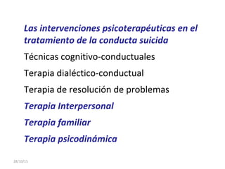Las intervenciones psicoterapéuticas en el
tratamiento de la conducta suicida
Técnicas cognitivo-conductuales
Terapia dialéctico-conductual
Terapia de resolución de problemas
Terapia Interpersonal
Terapia familiar
Terapia psicodinámica
28/10/15
 