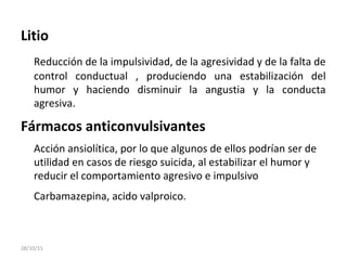 Litio
Reducción de la impulsividad, de la agresividad y de la falta de
control conductual , produciendo una estabilización del
humor y haciendo disminuir la angustia y la conducta
agresiva.
Fármacos anticonvulsivantes
Acción ansiolítica, por lo que algunos de ellos podrían ser de
utilidad en casos de riesgo suicida, al estabilizar el humor y
reducir el comportamiento agresivo e impulsivo
Carbamazepina, acido valproico.
28/10/15
 