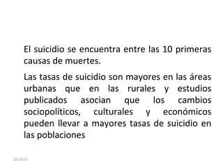 El suicidio se encuentra entre las 10 primeras
causas de muertes.
Las tasas de suicidio son mayores en las áreas
urbanas que en las rurales y estudios
publicados asocian que los cambios
sociopolíticos, culturales y económicos
pueden llevar a mayores tasas de suicidio en
las poblaciones
28/10/15
 