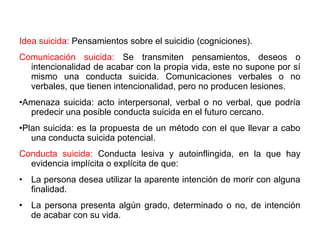 Idea suicida: Pensamientos sobre el suicidio (cogniciones).
Comunicación suicida: Se transmiten pensamientos, deseos o
intencionalidad de acabar con la propia vida, este no supone por sí
mismo una conducta suicida. Comunicaciones verbales o no
verbales, que tienen intencionalidad, pero no producen lesiones.
•Amenaza suicida: acto interpersonal, verbal o no verbal, que podría
predecir una posible conducta suicida en el futuro cercano.
•Plan suicida: es la propuesta de un método con el que llevar a cabo
una conducta suicida potencial.
Conducta suicida: Conducta lesiva y autoinflingida, en la que hay
evidencia implícita o explícita de que:
• La persona desea utilizar la aparente intención de morir con alguna
finalidad.
• La persona presenta algún grado, determinado o no, de intención
de acabar con su vida.
 