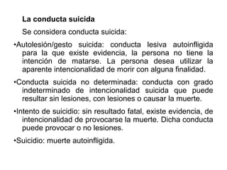 La conducta suicida
Se considera conducta suicida:
•Autolesión/gesto suicida: conducta lesiva autoinfligida
para la que existe evidencia, la persona no tiene la
intención de matarse. La persona desea utilizar la
aparente intencionalidad de morir con alguna finalidad.
•Conducta suicida no determinada: conducta con grado
indeterminado de intencionalidad suicida que puede
resultar sin lesiones, con lesiones o causar la muerte.
•Intento de suicidio: sin resultado fatal, existe evidencia, de
intencionalidad de provocarse la muerte. Dicha conducta
puede provocar o no lesiones.
•Suicidio: muerte autoinfligida.
 